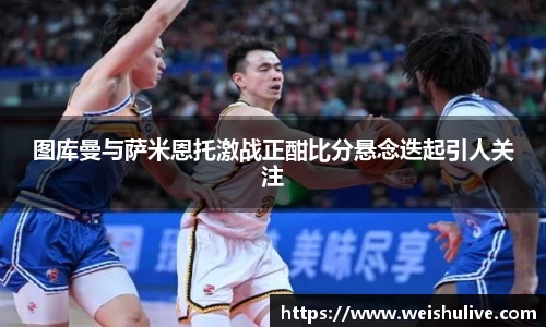 图库曼与萨米恩托激战正酣比分悬念迭起引人关注